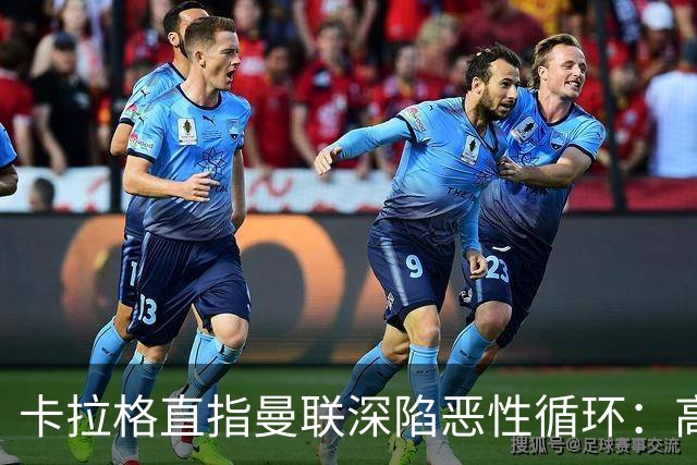 卡拉格直指曼联深陷恶性循环：高薪冗员难清理，砸钱无效难争欧冠